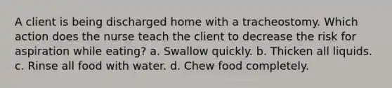 A client is being discharged home with a tracheostomy. Which action does the nurse teach the client to decrease the risk for aspiration while eating? a. Swallow quickly. b. Thicken all liquids. c. Rinse all food with water. d. Chew food completely.