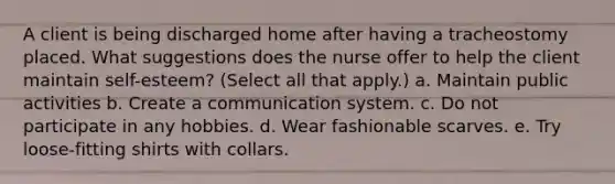 A client is being discharged home after having a tracheostomy placed. What suggestions does the nurse offer to help the client maintain self-esteem? (Select all that apply.) a. Maintain public activities b. Create a communication system. c. Do not participate in any hobbies. d. Wear fashionable scarves. e. Try loose-fitting shirts with collars.