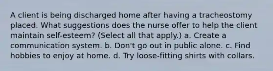 A client is being discharged home after having a tracheostomy placed. What suggestions does the nurse offer to help the client maintain self-esteem? (Select all that apply.) a. Create a communication system. b. Don't go out in public alone. c. Find hobbies to enjoy at home. d. Try loose-fitting shirts with collars.