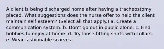 A client is being discharged home after having a tracheostomy placed. What suggestions does the nurse offer to help the client maintain self-esteem? (Select all that apply.) a. Create a communication system. b. Don't go out in public alone. c. Find hobbies to enjoy at home. d. Try loose-fitting shirts with collars. e. Wear fashionable scarves.