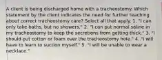 A client is being discharged home with a tracheostomy. Which statement by the client indicates the need for further teaching about correct tracheostomy care? Select all that apply. 1. "I can only take baths, but no showers." 2. "I can put normal saline in my tracheostomy to keep the secretions from getting thick." 3. "I should put cotton or foam over the tracheostomy hole." 4. "I will have to learn to suction myself." 5. "I will be unable to wear a necklace."