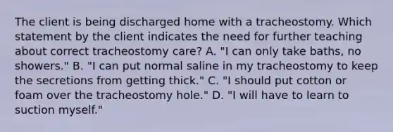 The client is being discharged home with a tracheostomy. Which statement by the client indicates the need for further teaching about correct tracheostomy care? A. "I can only take baths, no showers." B. "I can put normal saline in my tracheostomy to keep the secretions from getting thick." C. "I should put cotton or foam over the tracheostomy hole." D. "I will have to learn to suction myself."