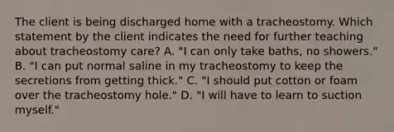 The client is being discharged home with a tracheostomy. Which statement by the client indicates the need for further teaching about tracheostomy care? A. "I can only take baths, no showers." B. "I can put normal saline in my tracheostomy to keep the secretions from getting thick." C. "I should put cotton or foam over the tracheostomy hole." D. "I will have to learn to suction myself."