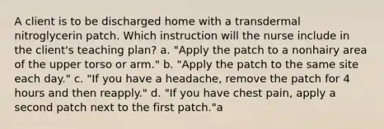 A client is to be discharged home with a transdermal nitroglycerin patch. Which instruction will the nurse include in the client's teaching plan? a. "Apply the patch to a nonhairy area of the upper torso or arm." b. "Apply the patch to the same site each day." c. "If you have a headache, remove the patch for 4 hours and then reapply." d. "If you have chest pain, apply a second patch next to the first patch."a