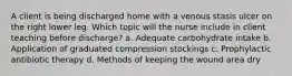 A client is being discharged home with a venous stasis ulcer on the right lower leg. Which topic will the nurse include in client teaching before discharge? a. Adequate carbohydrate intake b. Application of graduated compression stockings c. Prophylactic antibiotic therapy d. Methods of keeping the wound area dry