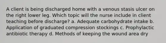 A client is being discharged home with a venous stasis ulcer on the right lower leg. Which topic will the nurse include in client teaching before discharge? a. Adequate carbohydrate intake b. Application of graduated compression stockings c. Prophylactic antibiotic therapy d. Methods of keeping the wound area dry