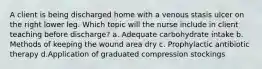 A client is being discharged home with a venous stasis ulcer on the right lower leg. Which topic will the nurse include in client teaching before discharge? a. Adequate carbohydrate intake b. Methods of keeping the wound area dry c. Prophylactic antibiotic therapy d.Application of graduated compression stockings