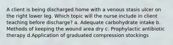 A client is being discharged home with a venous stasis ulcer on the right lower leg. Which topic will the nurse include in client teaching before discharge? a. Adequate carbohydrate intake b. Methods of keeping the wound area dry c. Prophylactic antibiotic therapy d.Application of graduated compression stockings