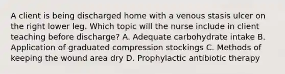 A client is being discharged home with a venous stasis ulcer on the right lower leg. Which topic will the nurse include in client teaching before discharge? A. Adequate carbohydrate intake B. Application of graduated compression stockings C. Methods of keeping the wound area dry D. Prophylactic antibiotic therapy