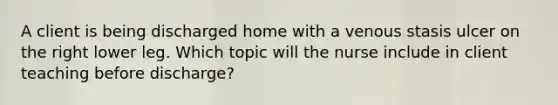 A client is being discharged home with a venous stasis ulcer on the right lower leg. Which topic will the nurse include in client teaching before discharge?