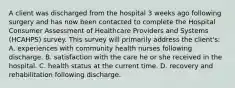 A client was discharged from the hospital 3 weeks ago following surgery and has now been contacted to complete the Hospital Consumer Assessment of Healthcare Providers and Systems (HCAHPS) survey. This survey will primarily address the client's: A. experiences with community health nurses following discharge. B. satisfaction with the care he or she received in the hospital. C. health status at the current time. D. recovery and rehabilitation following discharge.