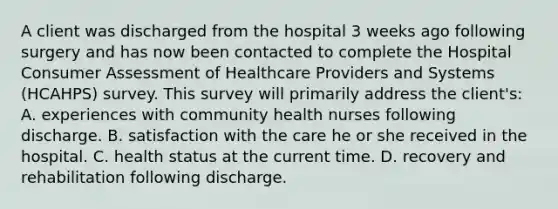 A client was discharged from the hospital 3 weeks ago following surgery and has now been contacted to complete the Hospital Consumer Assessment of Healthcare Providers and Systems (HCAHPS) survey. This survey will primarily address the client's: A. experiences with community health nurses following discharge. B. satisfaction with the care he or she received in the hospital. C. health status at the current time. D. recovery and rehabilitation following discharge.