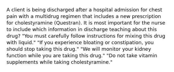 A client is being discharged after a hospital admission for chest pain with a multidrug regimen that includes a new prescription for cholestyramine​ (Questran). It is most important for the nurse to include which information in discharge teaching about this​ drug? ​"You must carefully follow instructions for mixing this drug with​ liquid." ​"If you experience bloating or​ constipation, you should stop taking this​ drug." ​"We will monitor your kidney function while you are taking this​ drug." ​"Do not take vitamin supplements while taking​ cholestyramine."