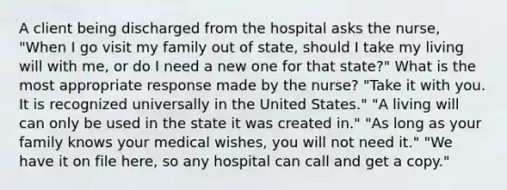 A client being discharged from the hospital asks the nurse, "When I go visit my family out of state, should I take my living will with me, or do I need a new one for that state?" What is the most appropriate response made by the nurse? "Take it with you. It is recognized universally in the United States." "A living will can only be used in the state it was created in." "As long as your family knows your medical wishes, you will not need it." "We have it on file here, so any hospital can call and get a copy."