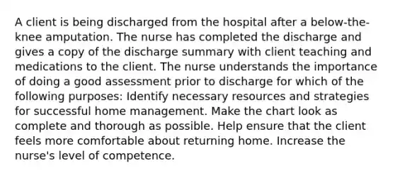 A client is being discharged from the hospital after a below-the-knee amputation. The nurse has completed the discharge and gives a copy of the discharge summary with client teaching and medications to the client. The nurse understands the importance of doing a good assessment prior to discharge for which of the following purposes: Identify necessary resources and strategies for successful home management. Make the chart look as complete and thorough as possible. Help ensure that the client feels more comfortable about returning home. Increase the nurse's level of competence.