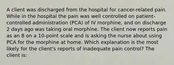 A client was discharged from the hospital for cancer-related pain. While in the hospital the pain was well controlled on patient-controlled administration (PCA) of IV morphine, and on discharge 2 days ago was taking oral morphine. The client now reports pain as an 8 on a 10-point scale and is asking the nurse about using PCA for the morphine at home. Which explanation is the most likely for the client's reports of inadequate pain control? The client is: