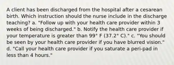 A client has been discharged from the hospital after a cesarean birth. Which instruction should the nurse include in the discharge teaching? a. "Follow up with your health care provider within 3 weeks of being discharged." b. Notify the health care provider if your temperature is greater than 99° F (37.2° C)." c. "You should be seen by your health care provider if you have blurred vision." d. "Call your health care provider if you saturate a peri-pad in less than 4 hours."