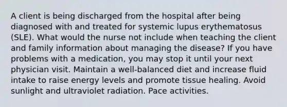 A client is being discharged from the hospital after being diagnosed with and treated for systemic lupus erythematosus (SLE). What would the nurse not include when teaching the client and family information about managing the disease? If you have problems with a medication, you may stop it until your next physician visit. Maintain a well-balanced diet and increase fluid intake to raise energy levels and promote tissue healing. Avoid sunlight and ultraviolet radiation. Pace activities.