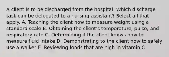 A client is to be discharged from the hospital. Which discharge task can be delegated to a nursing assistant? Select all that apply. A. Teaching the client how to measure weight using a standard scale B. Obtaining the client's temperature, pulse, and respiratory rate C. Determining if the client knows how to measure fluid intake D. Demonstrating to the client how to safely use a walker E. Reviewing foods that are high in vitamin C