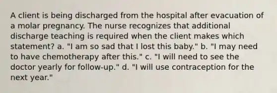 A client is being discharged from the hospital after evacuation of a molar pregnancy. The nurse recognizes that additional discharge teaching is required when the client makes which statement? a. "I am so sad that I lost this baby." b. "I may need to have chemotherapy after this." c. "I will need to see the doctor yearly for follow-up." d. "I will use contraception for the next year."