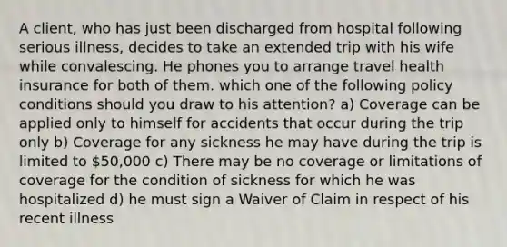 A client, who has just been discharged from hospital following serious illness, decides to take an extended trip with his wife while convalescing. He phones you to arrange travel health insurance for both of them. which one of the following policy conditions should you draw to his attention? a) Coverage can be applied only to himself for accidents that occur during the trip only b) Coverage for any sickness he may have during the trip is limited to 50,000 c) There may be no coverage or limitations of coverage for the condition of sickness for which he was hospitalized d) he must sign a Waiver of Claim in respect of his recent illness