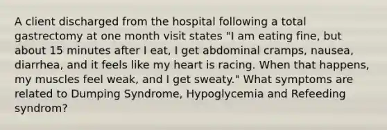 A client discharged from the hospital following a total gastrectomy at one month visit states "I am eating fine, but about 15 minutes after I eat, I get abdominal cramps, nausea, diarrhea, and it feels like my heart is racing. When that happens, my muscles feel weak, and I get sweaty." What symptoms are related to Dumping Syndrome, Hypoglycemia and Refeeding syndrom?