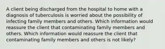 A client being discharged from the hospital to home with a diagnosis of tuberculosis is worried about the possibility of infecting family members and others. Which information would reassure the client that contaminating family members and others. Which information would reassure the client that contaminating family members and others is not likely?