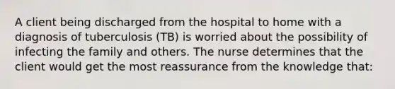 A client being discharged from the hospital to home with a diagnosis of tuberculosis (TB) is worried about the possibility of infecting the family and others. The nurse determines that the client would get the most reassurance from the knowledge that: