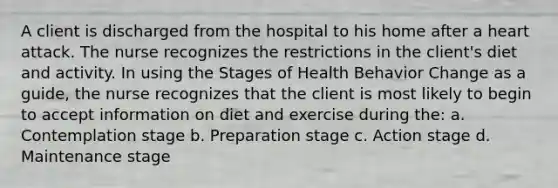 A client is discharged from the hospital to his home after a heart attack. The nurse recognizes the restrictions in the client's diet and activity. In using the Stages of Health Behavior Change as a guide, the nurse recognizes that the client is most likely to begin to accept information on diet and exercise during the: a. Contemplation stage b. Preparation stage c. Action stage d. Maintenance stage