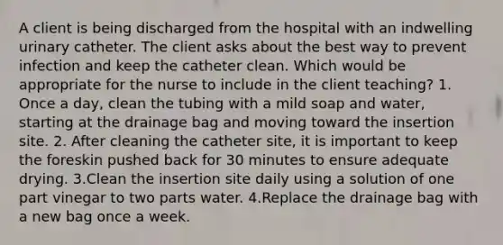 A client is being discharged from the hospital with an indwelling urinary catheter. The client asks about the best way to prevent infection and keep the catheter clean. Which would be appropriate for the nurse to include in the client teaching? 1. Once a day, clean the tubing with a mild soap and water, starting at the drainage bag and moving toward the insertion site. 2. After cleaning the catheter site, it is important to keep the foreskin pushed back for 30 minutes to ensure adequate drying. 3.Clean the insertion site daily using a solution of one part vinegar to two parts water. 4.Replace the drainage bag with a new bag once a week.