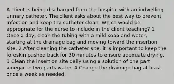 A client is being discharged from the hospital with an indwelling urinary catheter. The client asks about the best way to prevent infection and keep the catheter clean. Which would be appropriate for the nurse to include in the client teaching? 1 Once a day, clean the tubing with a mild soap and water, starting at the drainage bag and moving toward the insertion site. 2 After cleaning the catheter site, it is important to keep the foreskin pushed back for 30 minutes to ensure adequate drying. 3 Clean the insertion site daily using a solution of one part vinegar to two parts water. 4 Change the drainage bag at least once a week as needed.