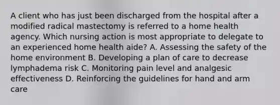 A client who has just been discharged from the hospital after a modified radical mastectomy is referred to a home health agency. Which nursing action is most appropriate to delegate to an experienced home health aide? A. Assessing the safety of the home environment B. Developing a plan of care to decrease lymphadema risk C. Monitoring pain level and analgesic effectiveness D. Reinforcing the guidelines for hand and arm care