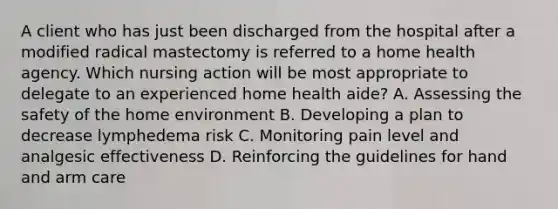 A client who has just been discharged from the hospital after a modified radical mastectomy is referred to a home health agency. Which nursing action will be most appropriate to delegate to an experienced home health aide? A. Assessing the safety of the home environment B. Developing a plan to decrease lymphedema risk C. Monitoring pain level and analgesic effectiveness D. Reinforcing the guidelines for hand and arm care