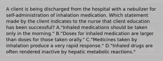 A client is being discharged from the hospital with a nebulizer for self-administration of inhalation medication. Which statement made by the client indicates to the nurse that client education has been successful? A."Inhaled medications should be taken only in the morning." B."Doses for inhaled medication are larger than doses for those taken orally." C."Medicines taken by inhalation produce a very rapid response." D."Inhaled drugs are often rendered inactive by hepatic metabolic reactions."