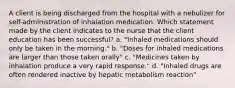 A client is being discharged from the hospital with a nebulizer for self-administration of inhalation medication. Which statement made by the client indicates to the nurse that the client education has been successful? a. "Inhaled medications should only be taken in the morning." b. "Doses for inhaled medications are larger than those taken orally" c. "Medicines taken by inhalation produce a very rapid response." d. "Inhaled drugs are often rendered inactive by hepatic metabolism reaction"