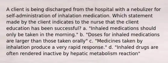 A client is being discharged from the hospital with a nebulizer for self-administration of inhalation medication. Which statement made by the client indicates to the nurse that the client education has been successful? a. "Inhaled medications should only be taken in the morning." b. "Doses for inhaled medications are larger than those taken orally" c. "Medicines taken by inhalation produce a very rapid response." d. "Inhaled drugs are often rendered inactive by hepatic metabolism reaction"