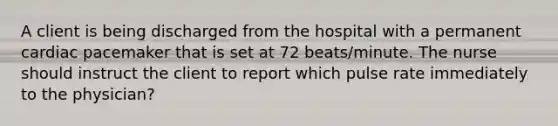 A client is being discharged from the hospital with a permanent cardiac pacemaker that is set at 72 beats/minute. The nurse should instruct the client to report which pulse rate immediately to the physician?