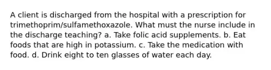 A client is discharged from the hospital with a prescription for trimethoprim/sulfamethoxazole. What must the nurse include in the discharge teaching? a. Take folic acid supplements. b. Eat foods that are high in potassium. c. Take the medication with food. d. Drink eight to ten glasses of water each day.