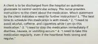 A client is to be discharged from the hospital on quinidine gluconate to control ventricular ectopy. The nurse provides instructions to the client about the medication. Which statement by the client indicates a need for further instruction? 1. "The best time to schedule this medication is with meals." 2. "I need to avoid alcohol, caffeine, and cigarettes while I am on this medication." 3. "I need to stop the medication immediately if diarrhea, nausea, or vomiting occurs." 4. "I need to take this medication regularly, even if the heartbeat feels strong and regular."