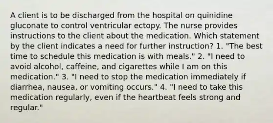 A client is to be discharged from the hospital on quinidine gluconate to control ventricular ectopy. The nurse provides instructions to the client about the medication. Which statement by the client indicates a need for further instruction? 1. "The best time to schedule this medication is with meals." 2. "I need to avoid alcohol, caffeine, and cigarettes while I am on this medication." 3. "I need to stop the medication immediately if diarrhea, nausea, or vomiting occurs." 4. "I need to take this medication regularly, even if the heartbeat feels strong and regular."