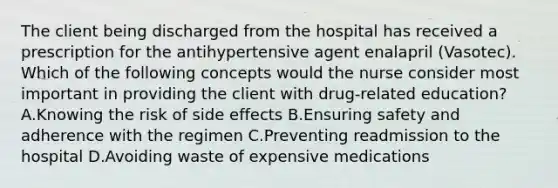 The client being discharged from the hospital has received a prescription for the antihypertensive agent enalapril (Vasotec). Which of the following concepts would the nurse consider most important in providing the client with drug-related education? A.Knowing the risk of side effects B.Ensuring safety and adherence with the regimen C.Preventing readmission to the hospital D.Avoiding waste of expensive medications