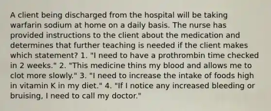 A client being discharged from the hospital will be taking warfarin sodium at home on a daily basis. The nurse has provided instructions to the client about the medication and determines that further teaching is needed if the client makes which statement? 1. "I need to have a prothrombin time checked in 2 weeks." 2. "This medicine thins my blood and allows me to clot more slowly." 3. "I need to increase the intake of foods high in vitamin K in my diet." 4. "If I notice any increased bleeding or bruising, I need to call my doctor."