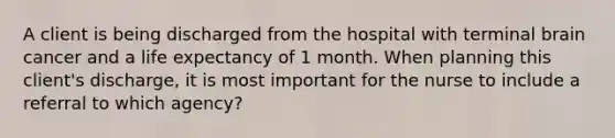 A client is being discharged from the hospital with terminal brain cancer and a life expectancy of 1 month. When planning this client's discharge, it is most important for the nurse to include a referral to which agency?