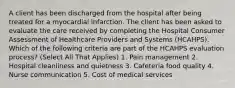 A client has been discharged from the hospital after being treated for a myocardial infarction. The client has been asked to evaluate the care received by completing the Hospital Consumer Assessment of Healthcare Providers and Systems (HCAHPS). Which of the following criteria are part of the HCAHPS evaluation process? (Select All That Applies) 1. Pain management 2. Hospital cleanliness and quietness 3. Cafeteria food quality 4. Nurse communication 5. Cost of medical services