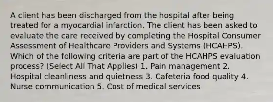 A client has been discharged from the hospital after being treated for a myocardial infarction. The client has been asked to evaluate the care received by completing the Hospital Consumer Assessment of Healthcare Providers and Systems (HCAHPS). Which of the following criteria are part of the HCAHPS evaluation process? (Select All That Applies) 1. Pain management 2. Hospital cleanliness and quietness 3. Cafeteria food quality 4. Nurse communication 5. Cost of medical services