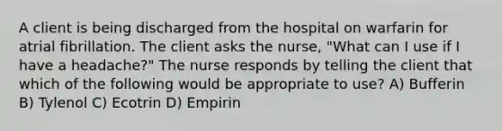 A client is being discharged from the hospital on warfarin for atrial fibrillation. The client asks the nurse, "What can I use if I have a headache?" The nurse responds by telling the client that which of the following would be appropriate to use? A) Bufferin B) Tylenol C) Ecotrin D) Empirin