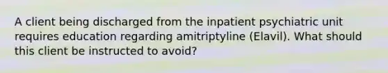 A client being discharged from the inpatient psychiatric unit requires education regarding amitriptyline (Elavil). What should this client be instructed to avoid?