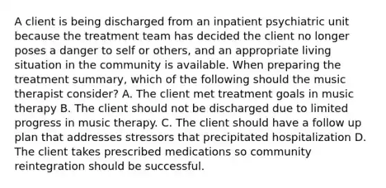 A client is being discharged from an inpatient psychiatric unit because the treatment team has decided the client no longer poses a danger to self or others, and an appropriate living situation in the community is available. When preparing the treatment summary, which of the following should the music therapist consider? A. The client met treatment goals in music therapy B. The client should not be discharged due to limited progress in music therapy. C. The client should have a follow up plan that addresses stressors that precipitated hospitalization D. The client takes prescribed medications so community reintegration should be successful.