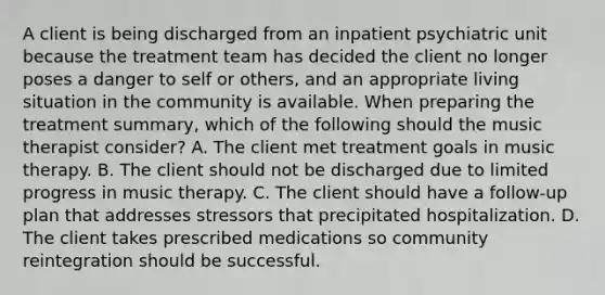 A client is being discharged from an inpatient psychiatric unit because the treatment team has decided the client no longer poses a danger to self or others, and an appropriate living situation in the community is available. When preparing the treatment summary, which of the following should the music therapist consider? A. The client met treatment goals in music therapy. B. The client should not be discharged due to limited progress in music therapy. C. The client should have a follow-up plan that addresses stressors that precipitated hospitalization. D. The client takes prescribed medications so community reintegration should be successful.