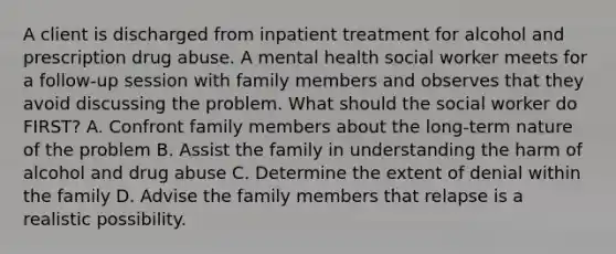 A client is discharged from inpatient treatment for alcohol and prescription drug abuse. A mental health social worker meets for a follow-up session with family members and observes that they avoid discussing the problem. What should the social worker do FIRST? A. Confront family members about the long-term nature of the problem B. Assist the family in understanding the harm of alcohol and drug abuse C. Determine the extent of denial within the family D. Advise the family members that relapse is a realistic possibility.